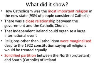 What did it show?
• How Catholicism was the most important religion in
the new state (93% of people considered Catholic)
• There was a close relationship between the
government and the Catholic Church.
• That Independent Ireland could organise a large
international event
• Religions other than Catholicism were marginalised
despite the 1922 constitution saying all religions
would be treated equally
• Solidified partition between the North (protestant)
and South (Catholic) of Ireland
 