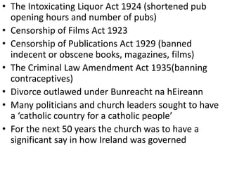 • The Intoxicating Liquor Act 1924 (shortened pub
opening hours and number of pubs)
• Censorship of Films Act 1923
• Censorship of Publications Act 1929 (banned
indecent or obscene books, magazines, films)
• The Criminal Law Amendment Act 1935(banning
contraceptives)
• Divorce outlawed under Bunreacht na hEireann
• Many politicians and church leaders sought to have
a ‘catholic country for a catholic people’
• For the next 50 years the church was to have a
significant say in how Ireland was governed
 