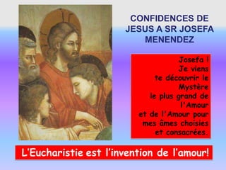 CONFIDENCES DE
                      JESUS A SR JOSEFA
                         MENENDEZ

                                     Josefa !
                                     Je viens
                              te découvrir le
                                    Mystère
                            le plus grand de
                                     l'Amour
                         et de l'Amour pour
                          mes âmes choisies
                              et consacrées.

L’Eucharistie est l’invention de l’amour!
 
