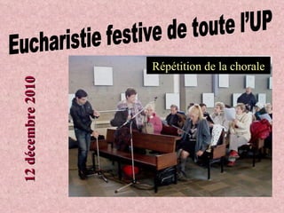 Eucharistie festive de toute l’UP Répétition de la chorale 12 décembre 2010 