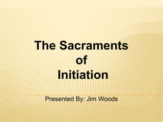 The Sacraments  of  Initiation Presented By: Jim Woods 1 