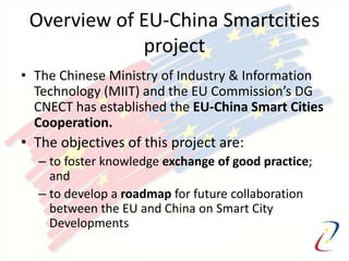 Overview of EU-China Smartcities
project
• The Chinese Ministry of Industry & Information
Technology (MIIT) and the EU Commission’s DG
CNECT has established the EU-China Smart Cities
Cooperation.
• The objectives of this project are:
– to foster knowledge exchange of good practice;
and
– to develop a roadmap for future collaboration
between the EU and China on Smart City
Developments
 