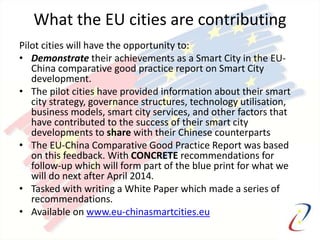 What the EU cities are contributing
Pilot cities will have the opportunity to:
• Demonstrate their achievements as a Smart City in the EU-
China comparative good practice report on Smart City
development.
• The pilot cities have provided information about their smart
city strategy, governance structures, technology utilisation,
business models, smart city services, and other factors that
have contributed to the success of their smart city
developments to share with their Chinese counterparts
• The EU-China Comparative Good Practice Report was based
on this feedback. With CONCRETE recommendations for
follow-up which will form part of the blue print for what we
will do next after April 2014.
• Tasked with writing a White Paper which made a series of
recommendations.
• Available on www.eu-chinasmartcities.eu
 