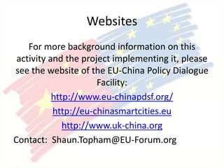 Websites
For more background information on this
activity and the project implementing it, please
see the website of the EU-China Policy Dialogue
Facility:
http://www.eu-chinapdsf.org/
http://eu-chinasmartcities.eu
http://www.uk-china.org
Contact: Shaun.Topham@EU-Forum.org
 