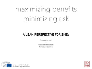 maximizing beneﬁts
minimizing risk
A LEAN PERSPECTIVE FOR SMEs
Europe-Asia Connectivity: 
what is the impact on trade?
francesco rossi
-
f.rossi@techsilu.com
francescorossi.me
 