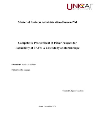 Master of Business Administration-Finance-ZM
Competitive Procurement of Power Projects for
Bankability of PPA’s: A Case Study of Mozambique
Student ID: R2001D10309387
Name: Eucides Dgedge
Tutor: Dr. Spiros Chioteris
Date: December 2021
 