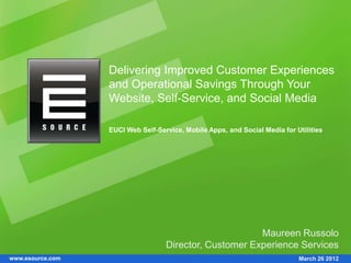 Delivering Improved Customer Experiences
                  and Operational Savings Through Your
                  Website, Self-Service, and Social Media

                  EUCI Web Self-Service, Mobile Apps, and Social Media for Utilities




                                                        Maureen Russolo
                                   Director, Customer Experience Services
www.esource.com                                                             March 26 2012
 