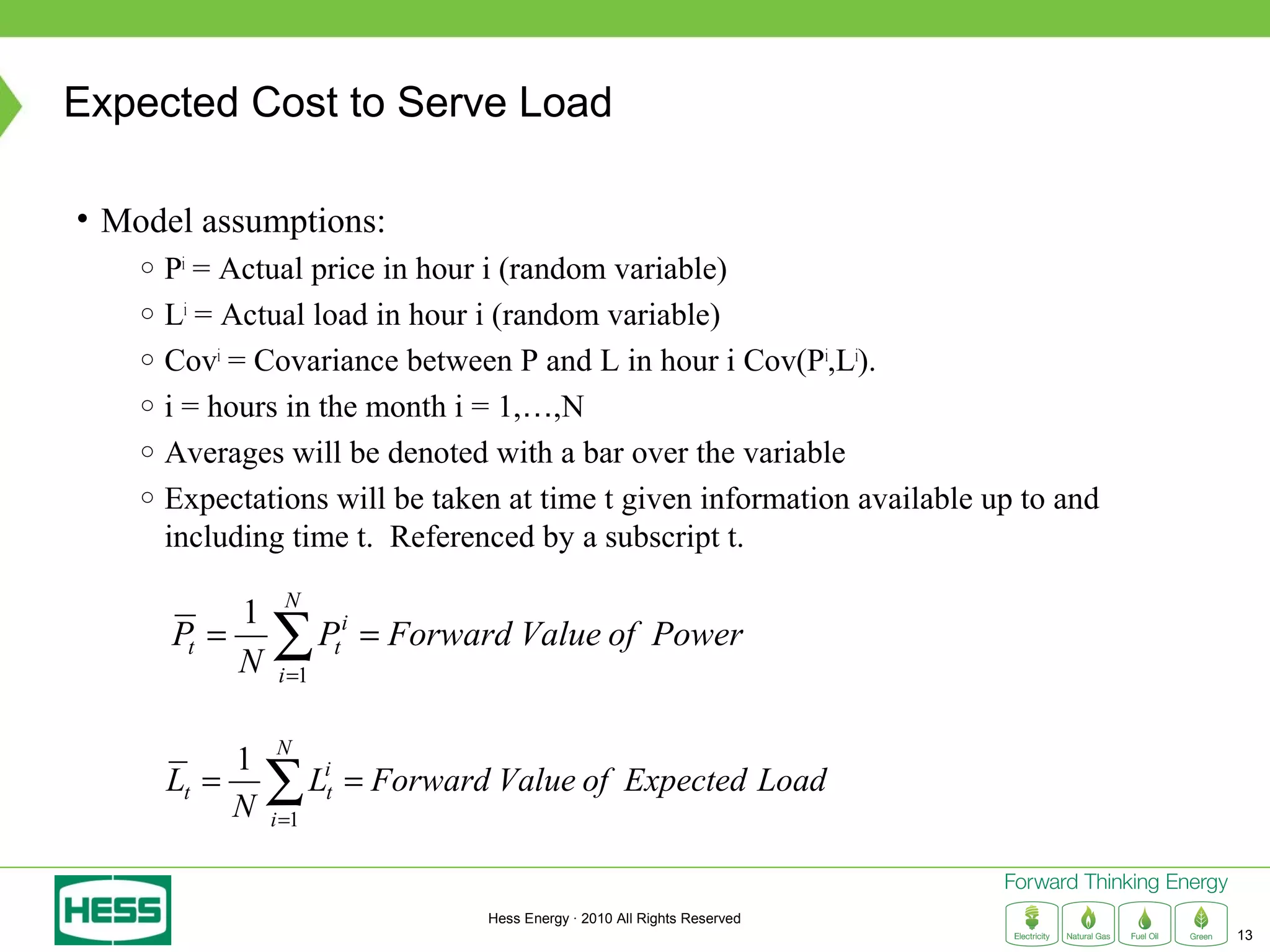 Expected Cost to Serve Load

• Model assumptions:
    ○ Pi = Actual price in hour i (random variable)
    ○ Li = Actual load in hour i (random variable)
    ○ Covi = Covariance between P and L in hour i Cov(Pi,Li).
    ○ i = hours in the month i = 1,…,N
    ○ Averages will be denoted with a bar over the variable
    ○ Expectations will be taken at time t given information available up to and
      including time t. Referenced by a subscript t.
                  N
             1
        Pt =
             N
                 ∑P
                  i =1
                             t
                                 i
                                     = Forward Value of Power


                 N
             1
        Lt =
             N
                 ∑L
                 i =1
                         i
                         t       = Forward Value of Expected Load


                                             Hess Energy · 2010 All Rights Reserved
                                                                                      13
 