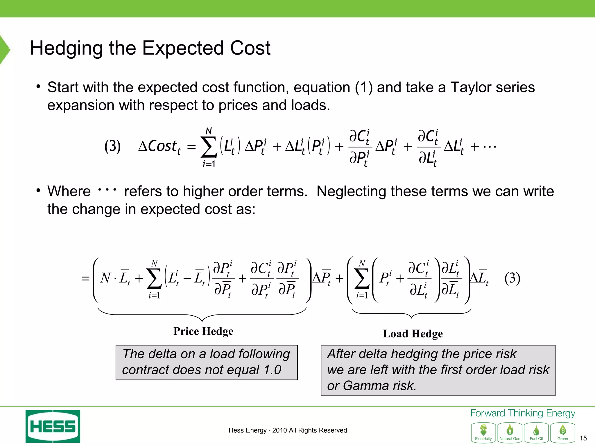 Hedging the Expected Cost
• Start with the expected cost function, equation (1) and take a Taylor series
  expansion with respect to prices and loads.
                                      N
                                                                                 ∂Cti    ∂Cti i
           (3)     ∆Costt =          ∑( )
                                      i =1
                                             Lit   ∆Pti     +   ∆Lit   ( )
                                                                        Pti     + i ∆Pt + i ∆Lt + 
                                                                                 ∂Pt
                                                                                       i
                                                                                         ∂Lt

• Where  refers to higher order terms. Neglecting these terms we can write
  the change in expected cost as:


                                       ∂Pti ∂Cti ∂Pti         N  i ∂Cti                         ∂Lit   
                      ∑(               )
                      N
       =  N ⋅ Lt +
         
         
                             Lit   − Lt     + i
                                        ∂Pt ∂Pt ∂Pt 
                                                        ∆Pt +   Pt + i
                                                       
                                                                      ∂Lt
                                                                                       ∑           
                                                                                                    ∂L
                                                                                                             ∆Lt
                                                                                                            
                                                                                                                    (3)
                      i =1                                      i =1                              t      

                              Price Hedge                                                  Load Hedge
                 The delta on a load following                                After delta hedging the price risk
                 contract does not equal 1.0                                  we are left with the first order load risk
                                                                              or Gamma risk.


                                              Hess Energy · 2010 All Rights Reserved
                                                                                                                           15
 