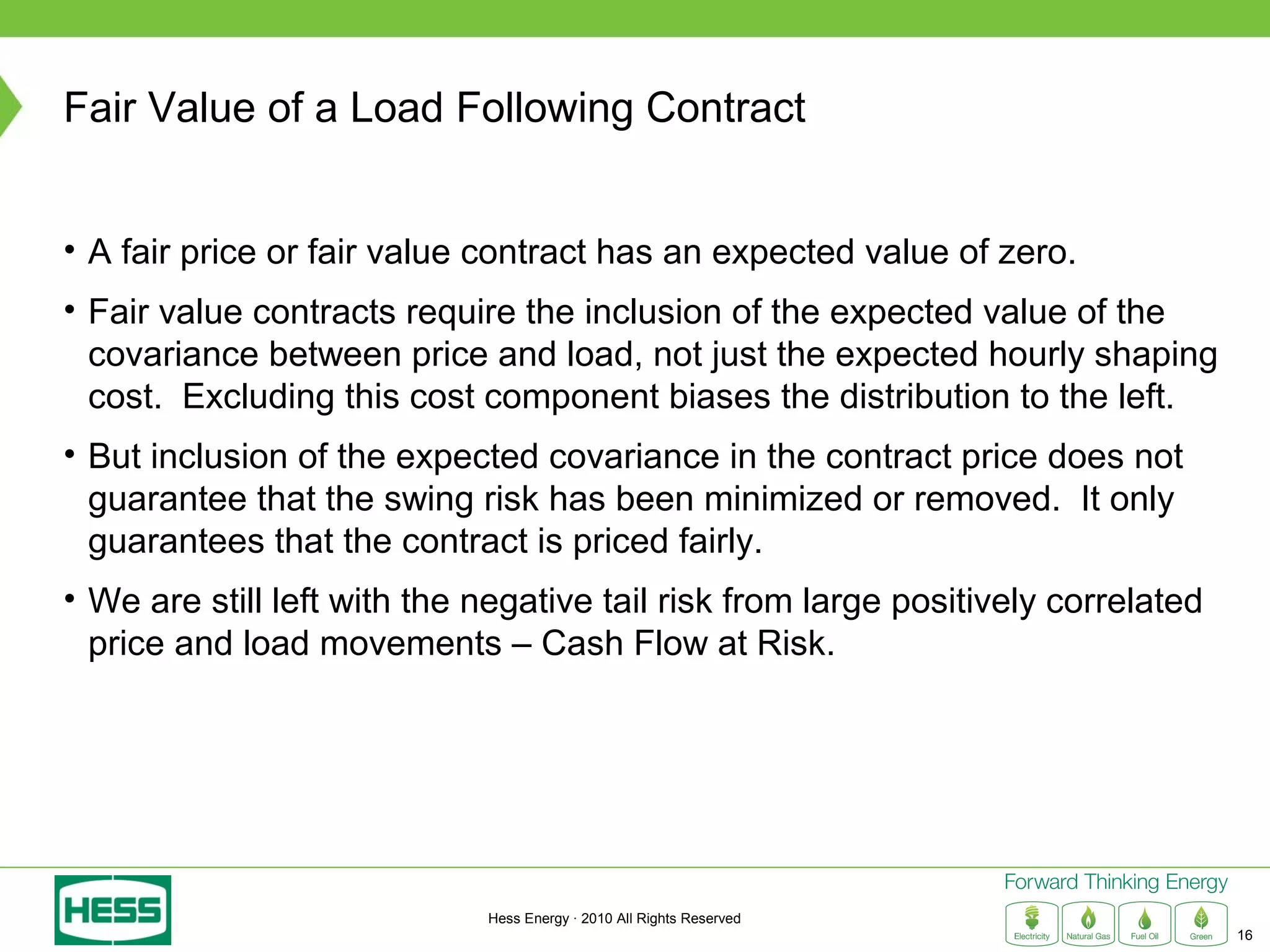 Fair Value of a Load Following Contract


• A fair price or fair value contract has an expected value of zero.
• Fair value contracts require the inclusion of the expected value of the
  covariance between price and load, not just the expected hourly shaping
  cost. Excluding this cost component biases the distribution to the left.
• But inclusion of the expected covariance in the contract price does not
  guarantee that the swing risk has been minimized or removed. It only
  guarantees that the contract is priced fairly.
• We are still left with the negative tail risk from large positively correlated
  price and load movements – Cash Flow at Risk.




                             Hess Energy · 2010 All Rights Reserved
                                                                                   16
 