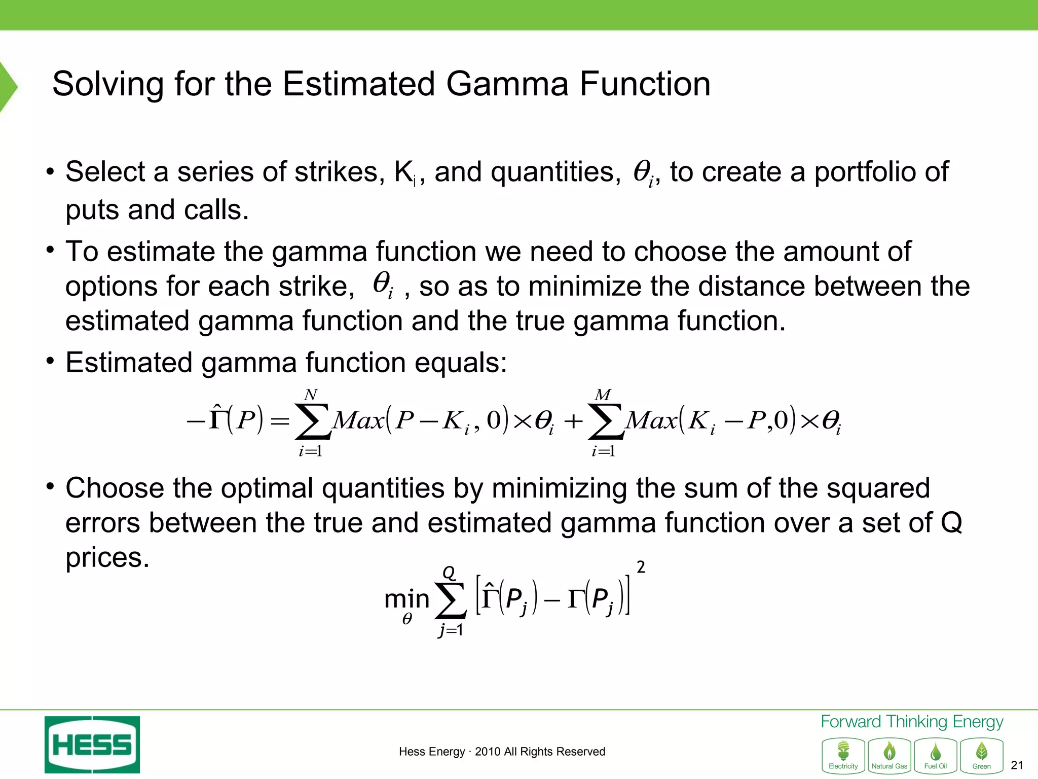 Solving for the Estimated Gamma Function

• Select a series of strikes, Ki , and quantities, θi, to create a portfolio of
  puts and calls.
• To estimate the gamma function we need to choose the amount of
  options for each strike, θi , so as to minimize the distance between the
  estimated gamma function and the true gamma function.
• Estimated gamma function equals:
                         N                                         M
            − Γ( P ) =
              ˆ
                         ∑Max( P − K , 0) ×θ + ∑Max( K
                         i =1
                                           i               i
                                                                   i =1
                                                                             i   − P,0 ) ×θi

• Choose the optimal quantities by minimizing the sum of the squared
  errors between the true and estimated gamma function over a set of Q
  prices.                                     2

                                      ∑ [Γ( P ) − Γ( P )]
                               Q
                                min      ˆ            j                  j
                                 θ
                                       j =1




                                Hess Energy · 2010 All Rights Reserved
                                                                                               21
 