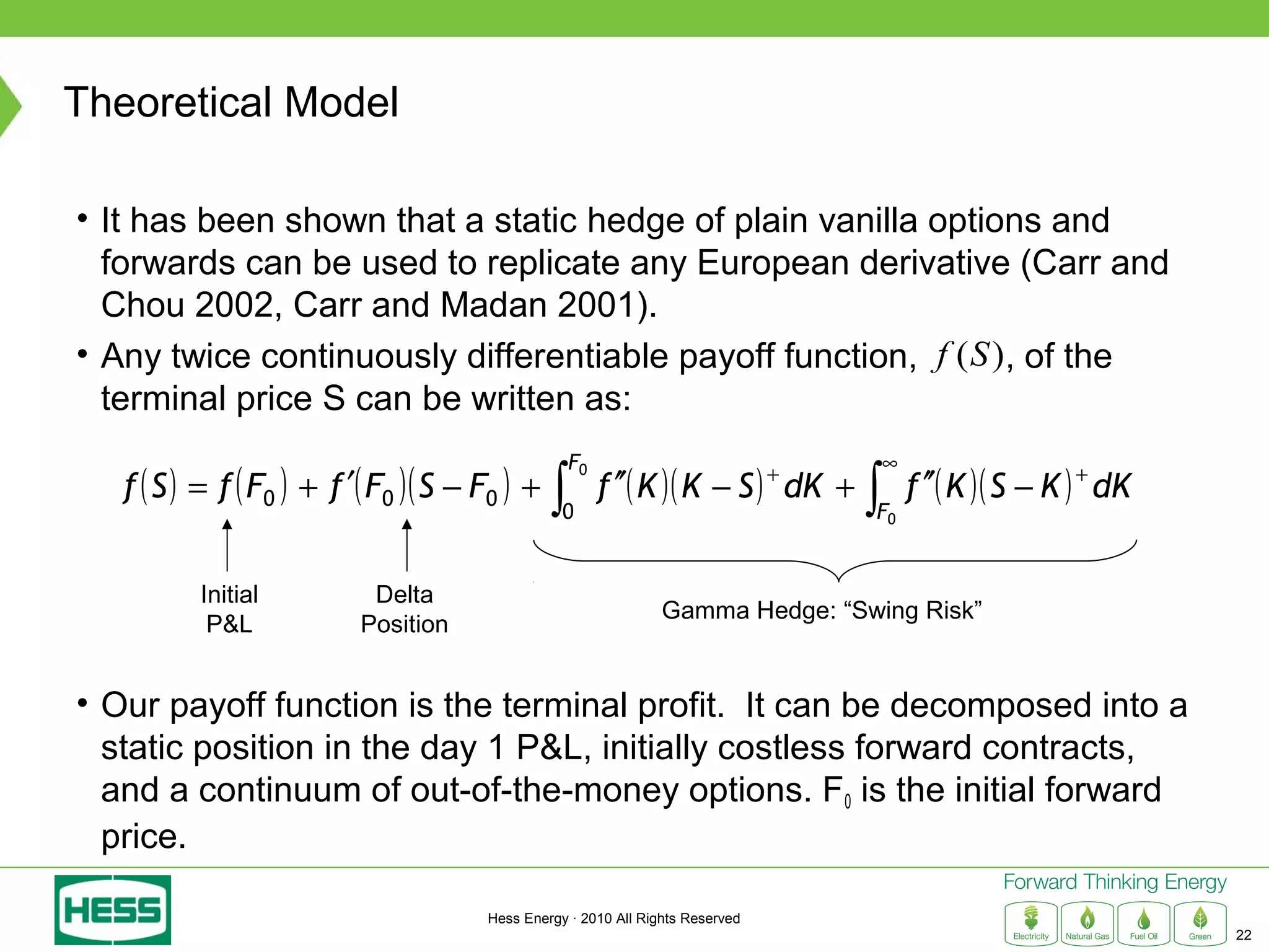Theoretical Model

• It has been shown that a static hedge of plain vanilla options and
  forwards can be used to replicate any European derivative (Carr and
  Chou 2002, Carr and Madan 2001).
• Any twice continuously differentiable payoff function, f (S ), of the
  terminal price S can be written as:
                                                    F0                                  ∞
   f ( S ) = f ( F0 ) + f ′( F0 )( S − F0 ) +   ∫        f ′′( K )( K − S ) dK ++
                                                                                    ∫       f ′′( K )( S − K ) + dK
                                                  0                                 F0


          Initial          Delta
                                                                 Gamma Hedge: “Swing Risk”
           P&L            Position


• Our payoff function is the terminal profit. It can be decomposed into a
  static position in the day 1 P&L, initially costless forward contracts,
  and a continuum of out-of-the-money options. F0 is the initial forward
  price.

                                       Hess Energy · 2010 All Rights Reserved
                                                                                                                      22
 