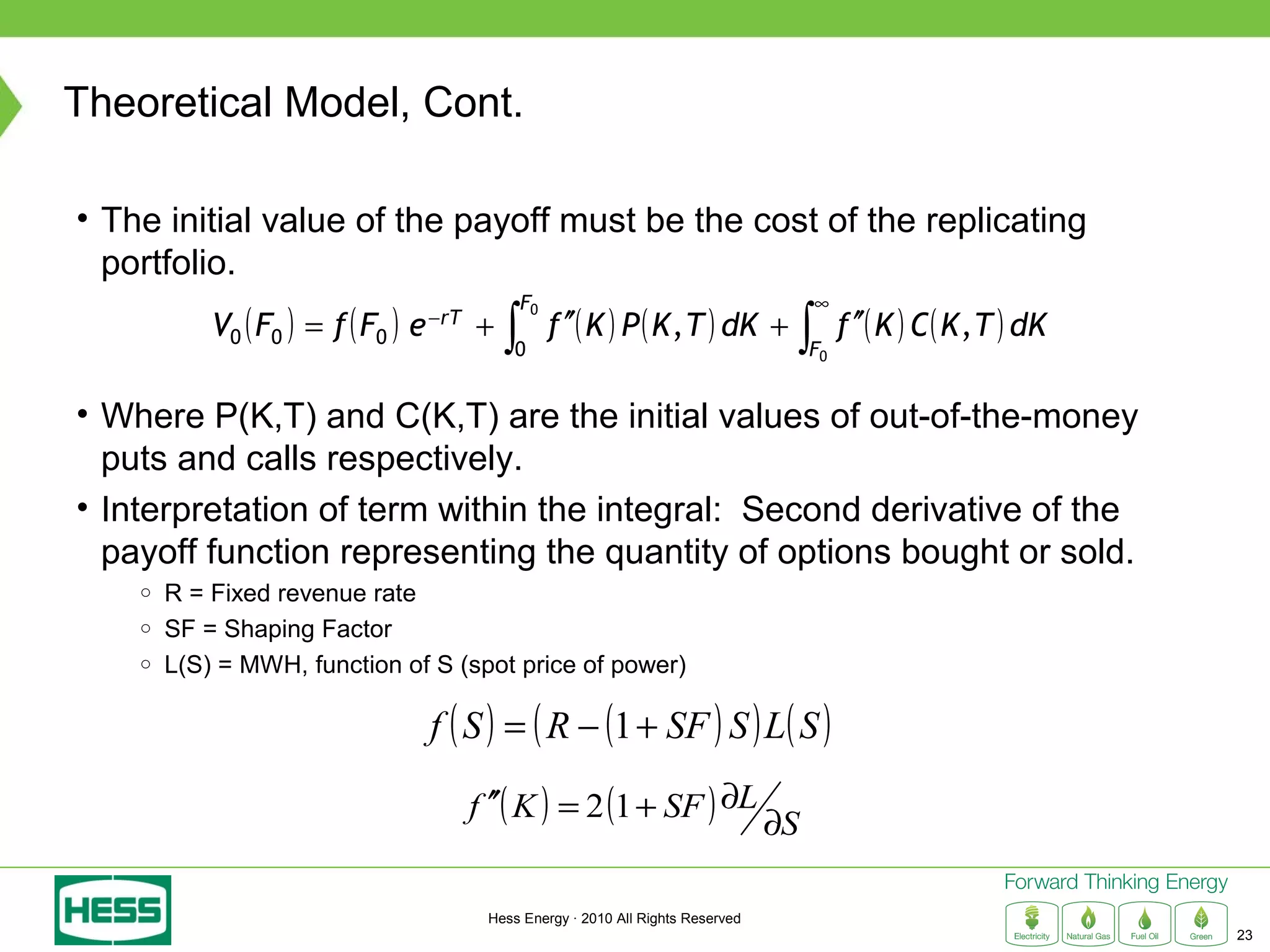 Theoretical Model, Cont.

• The initial value of the payoff must be the cost of the replicating
  portfolio.
                                                   F0                                     ∞
            V0 ( F0 ) = f ( F0 ) e   −rT
                                           +   ∫        f ′′( K ) P ( K , T ) dK +    ∫        f ′′( K ) C ( K , T ) dK
                                                0                                         F0


• Where P(K,T) and C(K,T) are the initial values of out-of-the-money
  puts and calls respectively.
• Interpretation of term within the integral: Second derivative of the
  payoff function representing the quantity of options bought or sold.
    ○   R = Fixed revenue rate
    ○   SF = Shaping Factor
    ○   L(S) = MWH, function of S (spot price of power)

                                     f ( S ) = ( R − (1 + SF ) S ) L( S )

                                           f ′′( K ) = 2 (1 + SF ) ∂L
                                                                                     ∂S

                                            Hess Energy · 2010 All Rights Reserved
                                                                                                                          23
 
