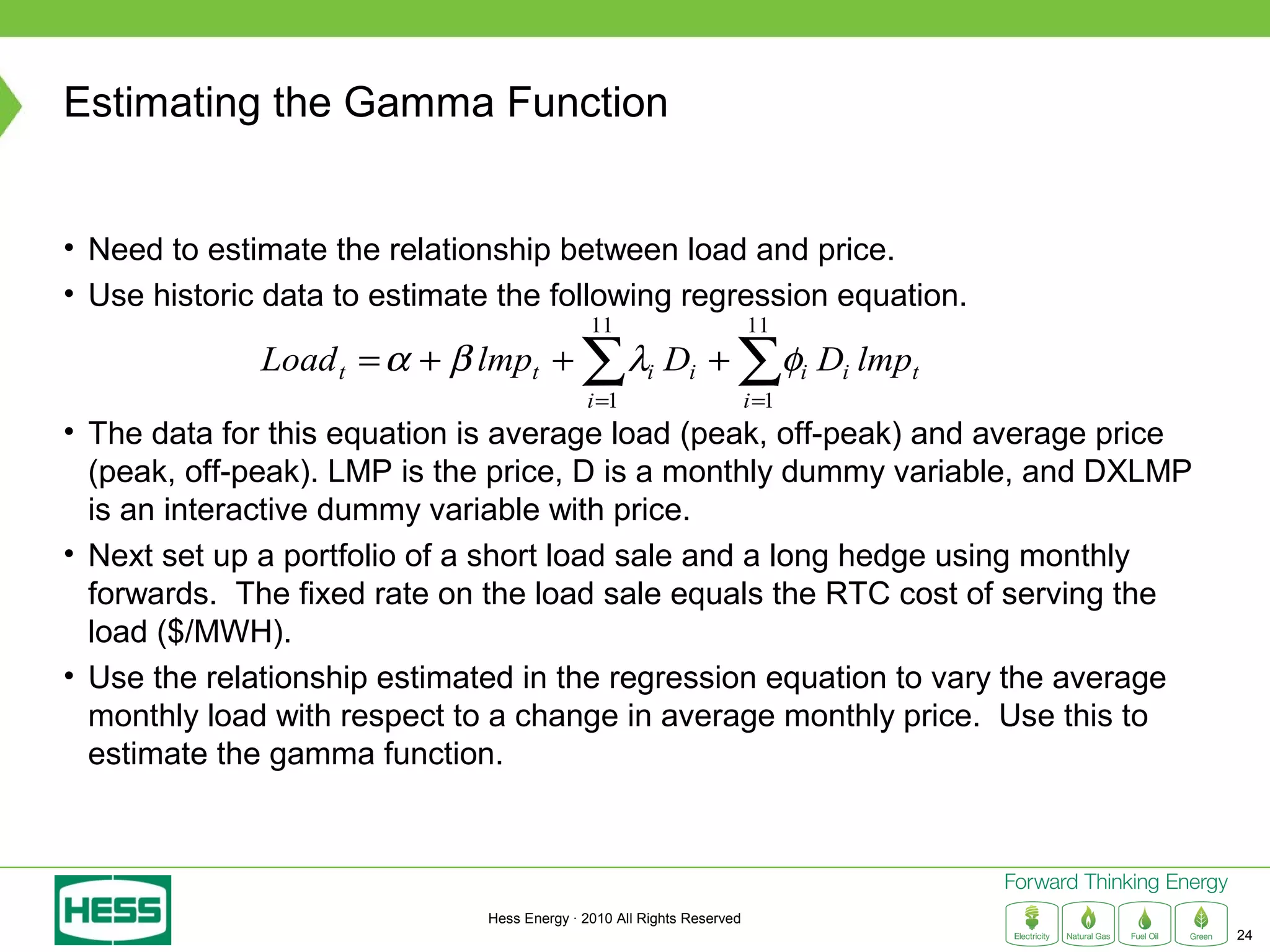 Estimating the Gamma Function


• Need to estimate the relationship between load and price.
• Use historic data to estimate the following regression equation.
                                              11                        11
              Load t = α + β lmpt +         ∑λ D + ∑φ D lmp
                                             i =1
                                                      i      i
                                                                        i =1
                                                                               i   i   t

• The data for this equation is average load (peak, off-peak) and average price
  (peak, off-peak). LMP is the price, D is a monthly dummy variable, and DXLMP
  is an interactive dummy variable with price.
• Next set up a portfolio of a short load sale and a long hedge using monthly
  forwards. The fixed rate on the load sale equals the RTC cost of serving the
  load ($/MWH).
• Use the relationship estimated in the regression equation to vary the average
  monthly load with respect to a change in average monthly price. Use this to
  estimate the gamma function.




                               Hess Energy · 2010 All Rights Reserved
                                                                                           24
 