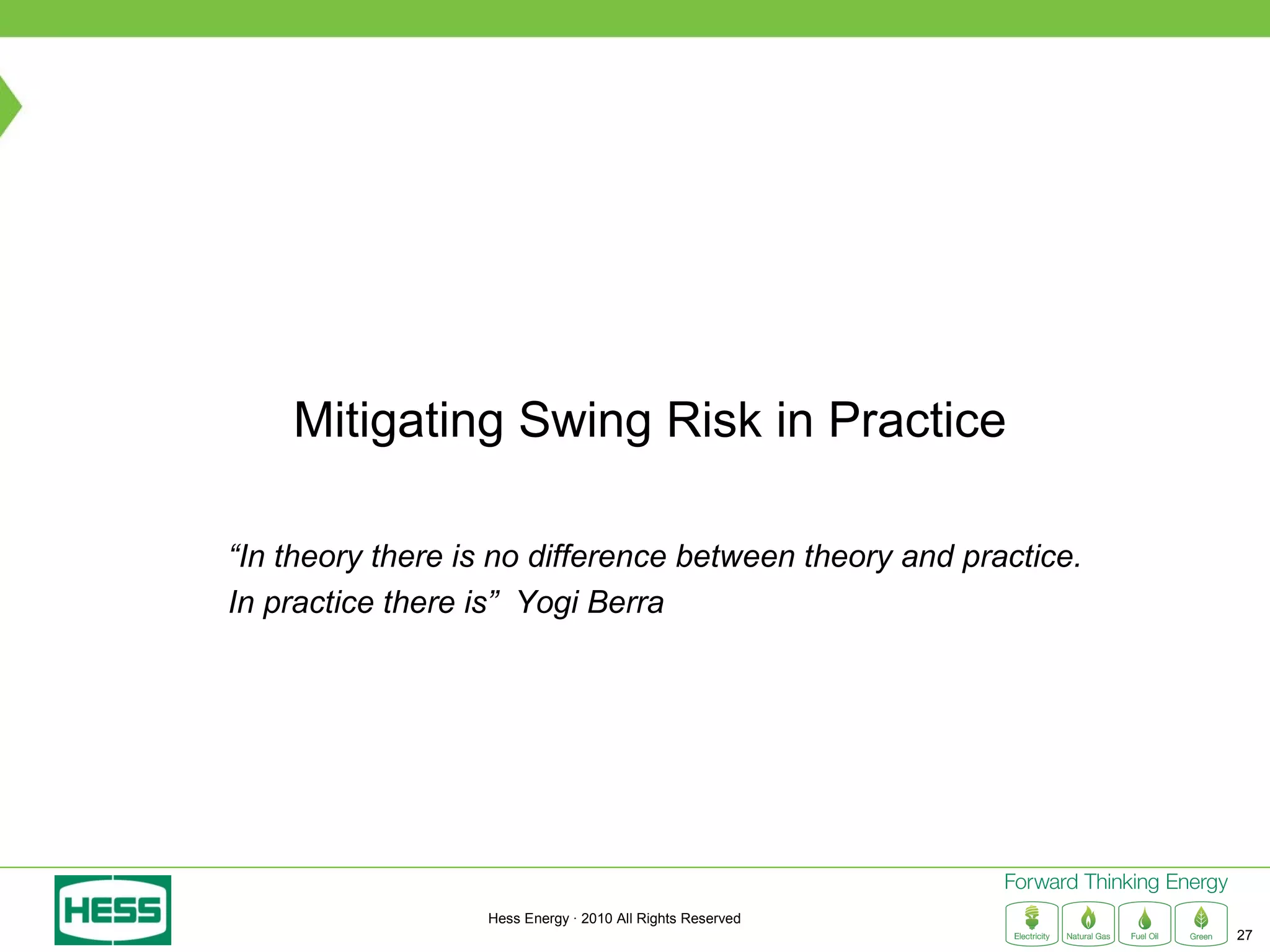 Mitigating Swing Risk in Practice

“In theory there is no difference between theory and practice.
In practice there is” Yogi Berra




                  Hess Energy · 2010 All Rights Reserved
                                                                 27
 