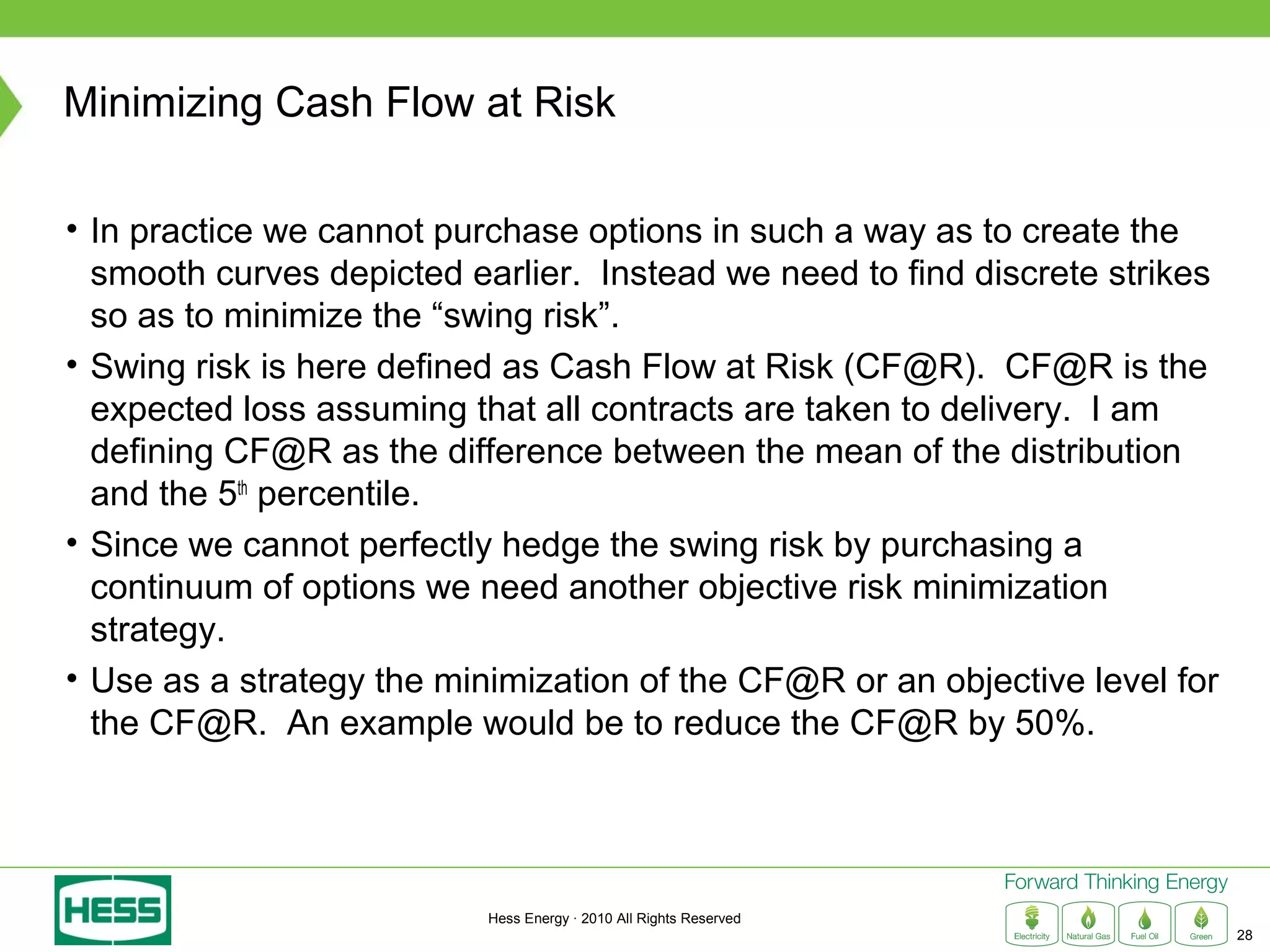 Minimizing Cash Flow at Risk

• In practice we cannot purchase options in such a way as to create the
  smooth curves depicted earlier. Instead we need to find discrete strikes
  so as to minimize the “swing risk”.
• Swing risk is here defined as Cash Flow at Risk (CF@R). CF@R is the
  expected loss assuming that all contracts are taken to delivery. I am
  defining CF@R as the difference between the mean of the distribution
  and the 5th percentile.
• Since we cannot perfectly hedge the swing risk by purchasing a
  continuum of options we need another objective risk minimization
  strategy.
• Use as a strategy the minimization of the CF@R or an objective level for
  the CF@R. An example would be to reduce the CF@R by 50%.




                           Hess Energy · 2010 All Rights Reserved
                                                                             28
 