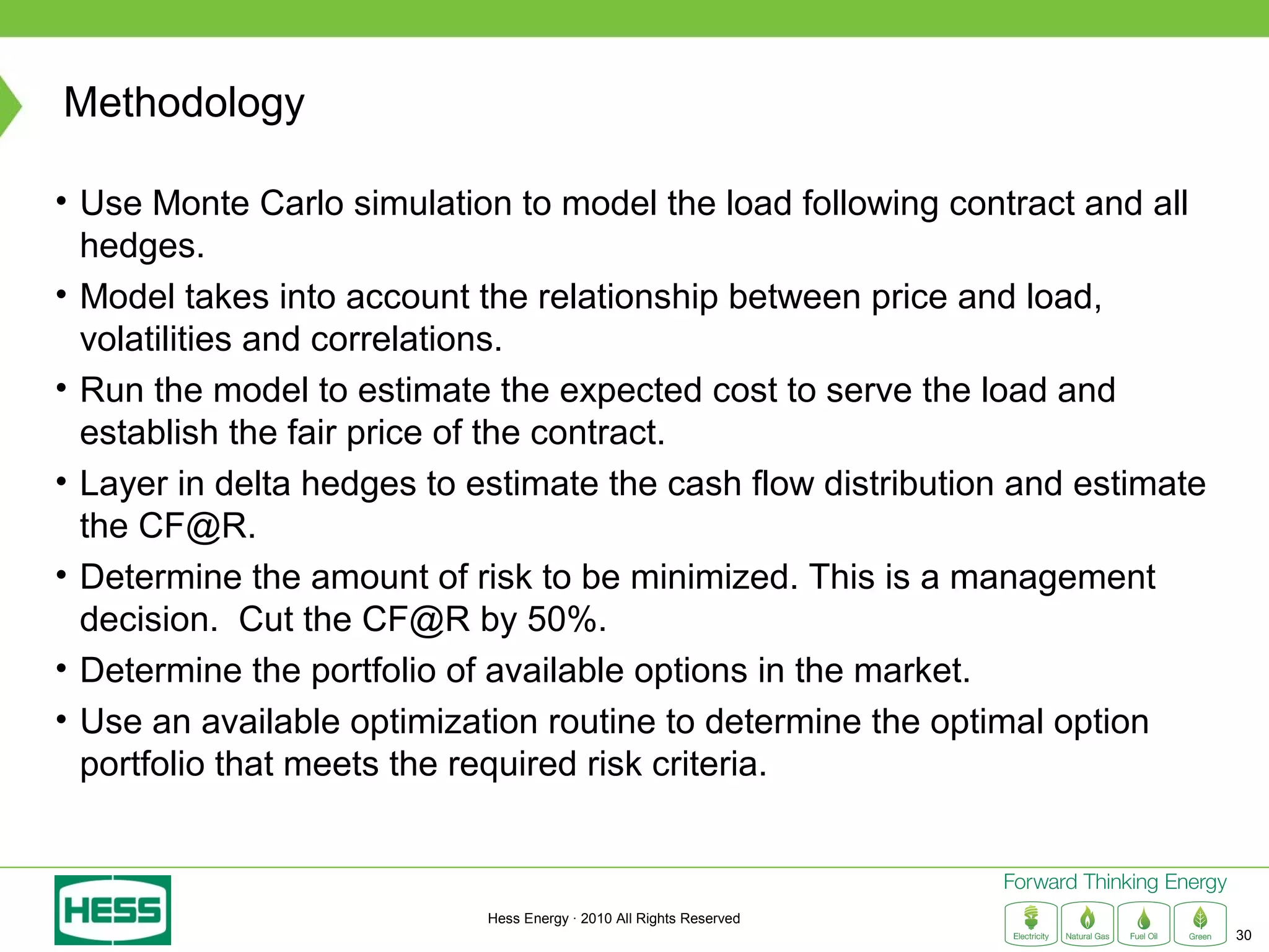Methodology

• Use Monte Carlo simulation to model the load following contract and all
  hedges.
• Model takes into account the relationship between price and load,
  volatilities and correlations.
• Run the model to estimate the expected cost to serve the load and
  establish the fair price of the contract.
• Layer in delta hedges to estimate the cash flow distribution and estimate
  the CF@R.
• Determine the amount of risk to be minimized. This is a management
  decision. Cut the CF@R by 50%.
• Determine the portfolio of available options in the market.
• Use an available optimization routine to determine the optimal option
  portfolio that meets the required risk criteria.



                            Hess Energy · 2010 All Rights Reserved
                                                                              30
 