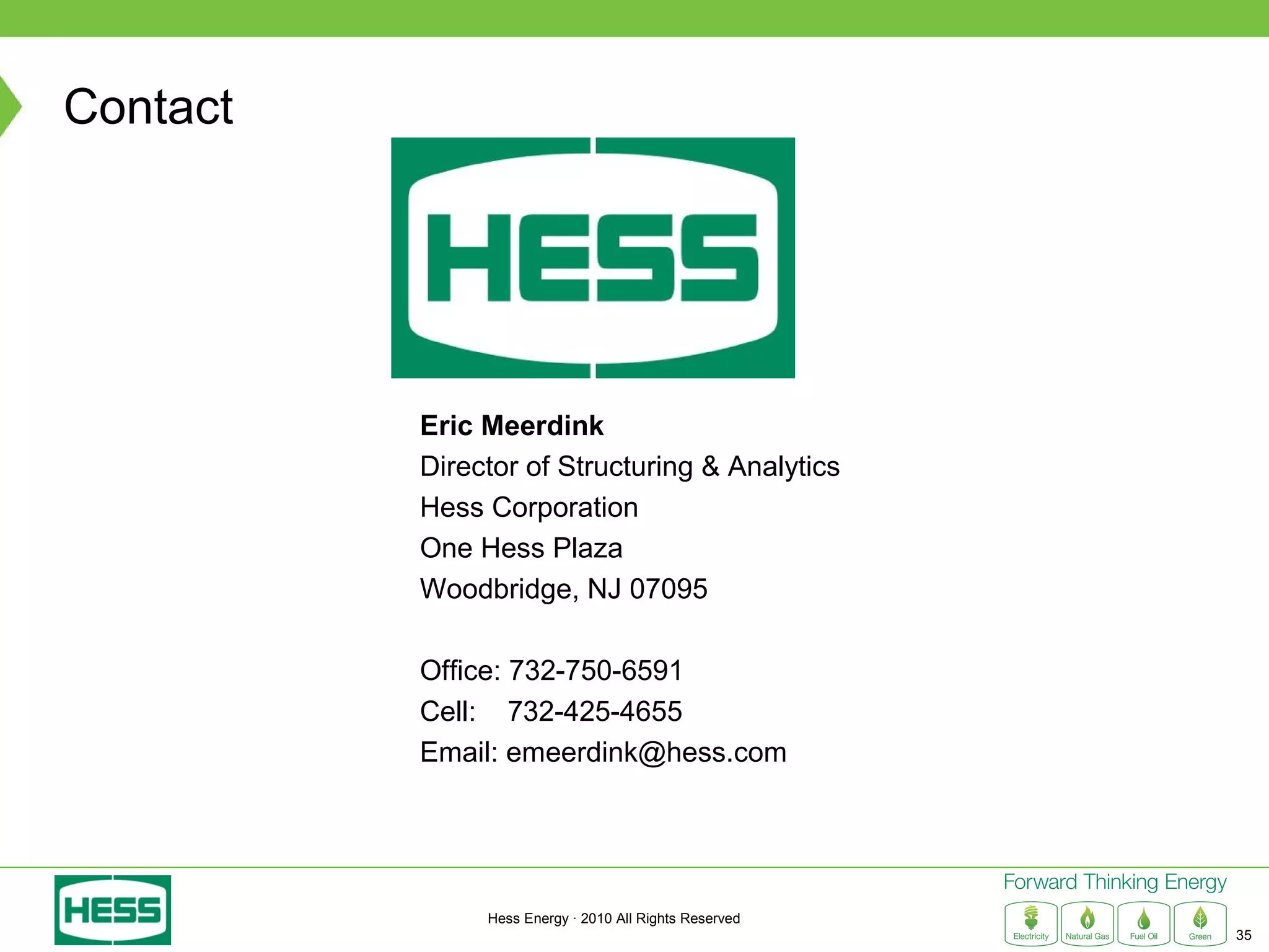Contact




          Eric Meerdink
          Director of Structuring & Analytics
          Hess Corporation
          One Hess Plaza
          Woodbridge, NJ 07095

          Office: 732-750-6591
          Cell: 732-425-4655
          Email: emeerdink@hess.com




               Hess Energy · 2010 All Rights Reserved
                                                        35
 