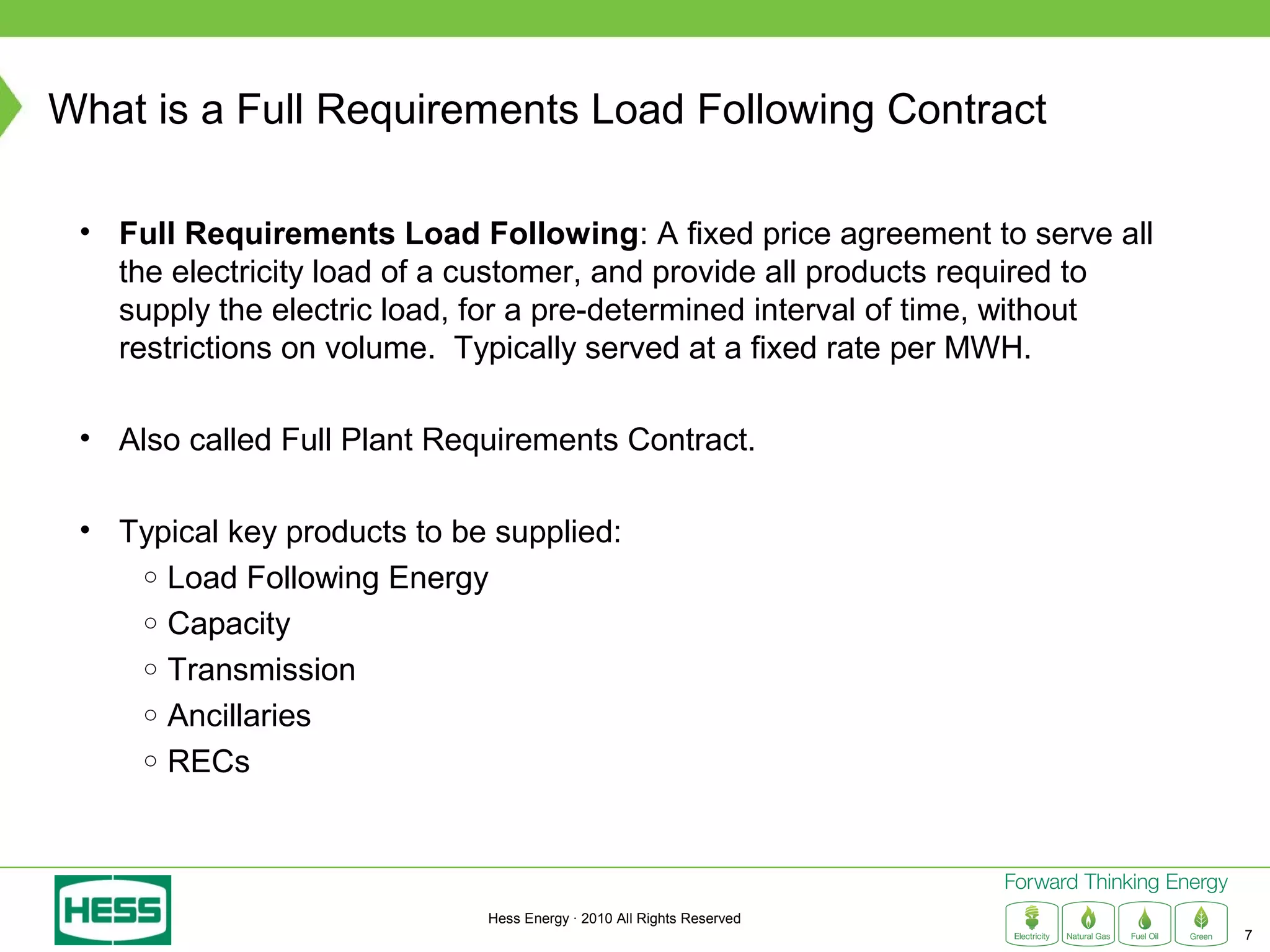 What is a Full Requirements Load Following Contract

 • Full Requirements Load Following: A fixed price agreement to serve all
   the electricity load of a customer, and provide all products required to
   supply the electric load, for a pre-determined interval of time, without
   restrictions on volume. Typically served at a fixed rate per MWH.

 • Also called Full Plant Requirements Contract.

 • Typical key products to be supplied:
    ○ Load Following Energy
    ○ Capacity
    ○ Transmission
    ○ Ancillaries
    ○ RECs




                             Hess Energy · 2010 All Rights Reserved
                                                                              7
 