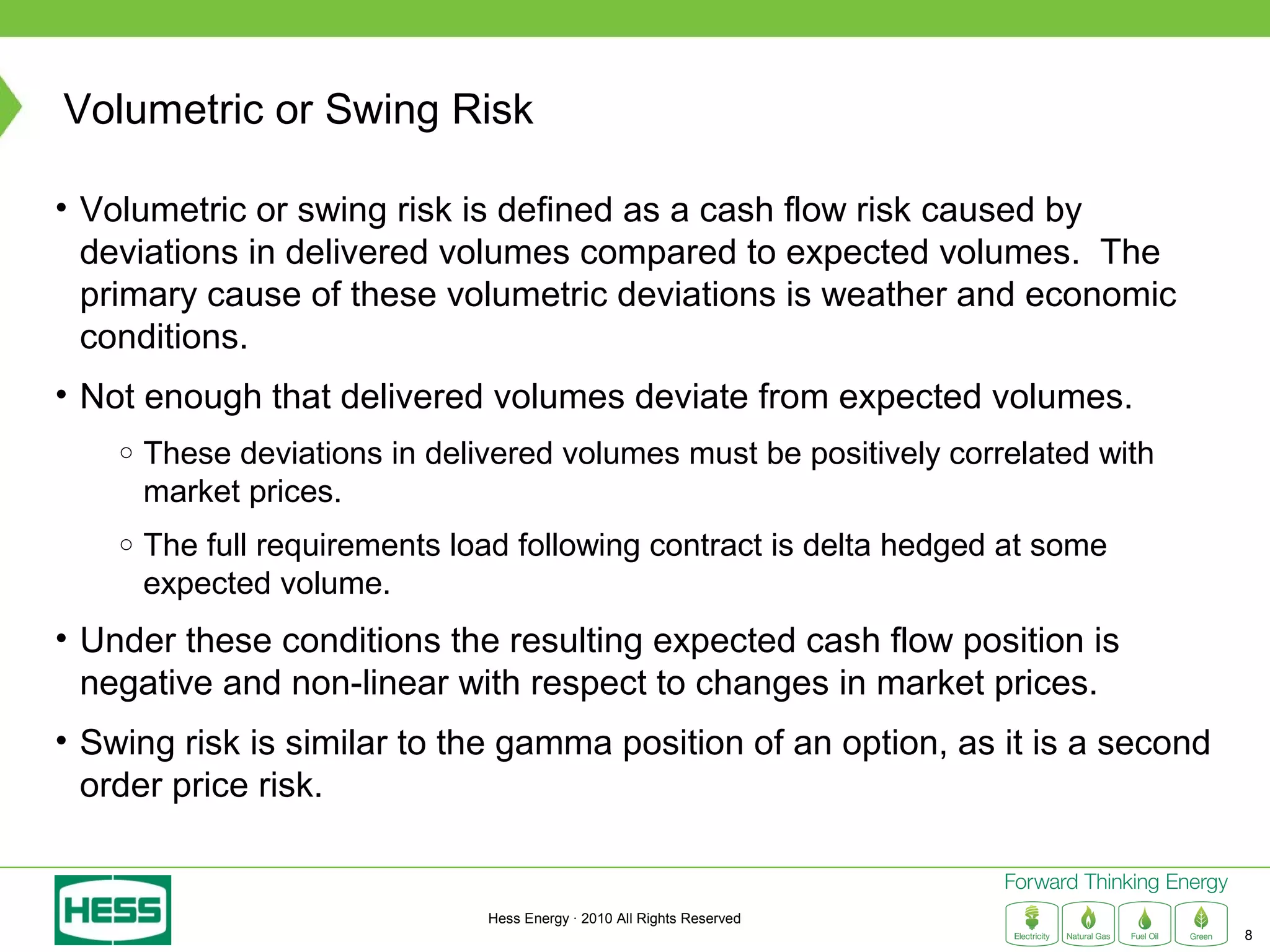 Volumetric or Swing Risk

• Volumetric or swing risk is defined as a cash flow risk caused by
  deviations in delivered volumes compared to expected volumes. The
  primary cause of these volumetric deviations is weather and economic
  conditions.
• Not enough that delivered volumes deviate from expected volumes.
    ○   These deviations in delivered volumes must be positively correlated with
        market prices.
    ○   The full requirements load following contract is delta hedged at some
        expected volume.
• Under these conditions the resulting expected cash flow position is
  negative and non-linear with respect to changes in market prices.
• Swing risk is similar to the gamma position of an option, as it is a second
  order price risk.


                                Hess Energy · 2010 All Rights Reserved
                                                                                   8
 
