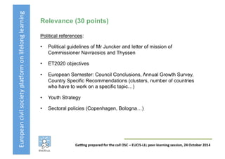 European	
  civil	
  society	
  pla3orm	
  on	
  lifelong	
  learning	
  
GeKng	
  prepared	
  for	
  the	
  call	
  OSC	
  –	
  EUCIS-­‐LLL	
  peer	
  learning	
  session,	
  24	
  October	
  2014	
  
Relevance (30 points)
Political references:
•  Political guidelines of Mr Juncker and letter of mission of
Commissioner Navracsics and Thyssen
•  ET2020 objectives
•  European Semester: Council Conclusions, Annual Growth Survey,
Country Specific Recommendations (clusters, number of countries
who have to work on a specific topic…)
•  Youth Strategy
•  Sectoral policies (Copenhagen, Bologna…)
 