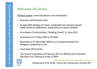 European	
  civil	
  society	
  pla3orm	
  on	
  lifelong	
  learning	
  
GeKng	
  prepared	
  for	
  the	
  call	
  OSC	
  –	
  EUCIS-­‐LLL	
  peer	
  learning	
  session,	
  24	
  October	
  2014	
  
Relevance (30 points)
Political context: some indications in the introduction
•  Economic and financial crisis
•  Europe 2020 strategy for smart, sustainable and inclusive growth:
higher levels of employment, productivity and social cohesion
•  Commission Communication “Building Growth” of June 2014
•  Conclusions of 12 May 2009 on ET2020
•  Resolution of 27 November 2009 on a renewed framework for
European cooperation in the
•  Youth field (2010-2018),
•  The Council conclusions of February 2014 on Efficient and Innovative
Education and Training to Invest in Skills
 