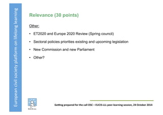 European	
  civil	
  society	
  pla3orm	
  on	
  lifelong	
  learning	
  
GeKng	
  prepared	
  for	
  the	
  call	
  OSC	
  –	
  EUCIS-­‐LLL	
  peer	
  learning	
  session,	
  24	
  October	
  2014	
  
Relevance (30 points)
Other:
•  ET2020 and Europe 2020 Review (Spring council)
•  Sectoral policies priorities existing and upcoming legislation
•  New Commission and new Parliament
•  Other?
 