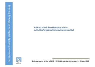 European	
  civil	
  society	
  pla3orm	
  on	
  lifelong	
  learning	
  
GeKng	
  prepared	
  for	
  the	
  call	
  OSC	
  –	
  EUCIS-­‐LLL	
  peer	
  learning	
  session,	
  24	
  October	
  2014	
  
How to show the relevance of our
activities/organisations/actions/results?	
  
 