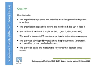 European	
  civil	
  society	
  pla3orm	
  on	
  lifelong	
  learning	
  
GeKng	
  prepared	
  for	
  the	
  call	
  OSC	
  –	
  EUCIS-­‐LLL	
  peer	
  learning	
  session,	
  24	
  October	
  2014	
  
Quality
Key elements:
•  The organisation's purpose and activities meet the general and specific
objectives
•  The organisation capacity to involve the members & the way it does it
•  Mechanisms to review the implementation (board, staff, members)
•  The way the board, staff & members participate in the planning process
•  The plan was developed by researching the policy context (references)
and identifies current needs/challenges
•  The plan sets goals and measurable objectives that address these
issues
 