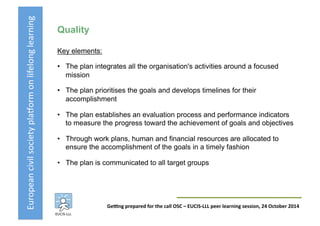 European	
  civil	
  society	
  pla3orm	
  on	
  lifelong	
  learning	
  
GeKng	
  prepared	
  for	
  the	
  call	
  OSC	
  –	
  EUCIS-­‐LLL	
  peer	
  learning	
  session,	
  24	
  October	
  2014	
  
Quality
Key elements:
•  The plan integrates all the organisation's activities around a focused
mission
•  The plan prioritises the goals and develops timelines for their
accomplishment
•  The plan establishes an evaluation process and performance indicators
to measure the progress toward the achievement of goals and objectives
•  Through work plans, human and financial resources are allocated to
ensure the accomplishment of the goals in a timely fashion
•  The plan is communicated to all target groups
 