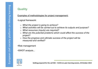 European	
  civil	
  society	
  pla3orm	
  on	
  lifelong	
  learning	
  
GeKng	
  prepared	
  for	
  the	
  call	
  OSC	
  –	
  EUCIS-­‐LLL	
  peer	
  learning	
  session,	
  24	
  October	
  2014	
  
Quality
Examples of methodologies for project management:
• Logical framework:
o  What the project is going to achieve?
o  What activities will be carried out to achieve its outputs and purpose?
o  What resources (inputs) are required?
o  What are the potential problems which could affect the success of the
project?
o  How the progress and ultimate success of the project will be
measured and verified?
• Risk management
• SWOT analysis...
 