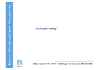 European	
  civil	
  society	
  pla3orm	
  on	
  lifelong	
  learning	
  
GeKng	
  prepared	
  for	
  the	
  call	
  OSC	
  –	
  EUCIS-­‐LLL	
  peer	
  learning	
  session,	
  24	
  October	
  2014	
  
Showing the quality?	
  
 