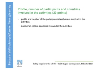 European	
  civil	
  society	
  pla3orm	
  on	
  lifelong	
  learning	
  
GeKng	
  prepared	
  for	
  the	
  call	
  OSC	
  –	
  EUCIS-­‐LLL	
  peer	
  learning	
  session,	
  24	
  October	
  2014	
  
Profile, number of participants and countries
involved in the activities (20 points)
•  profile and number of the participants/stakeholders involved in the
activities;
•  number of eligible countries involved in the activities.
 