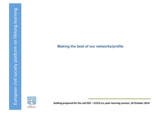 European	
  civil	
  society	
  pla3orm	
  on	
  lifelong	
  learning	
  
GeKng	
  prepared	
  for	
  the	
  call	
  OSC	
  –	
  EUCIS-­‐LLL	
  peer	
  learning	
  session,	
  24	
  October	
  2014	
  
Making the best of our networks/profile	
  
 