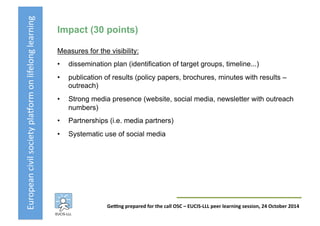 European	
  civil	
  society	
  pla3orm	
  on	
  lifelong	
  learning	
  
GeKng	
  prepared	
  for	
  the	
  call	
  OSC	
  –	
  EUCIS-­‐LLL	
  peer	
  learning	
  session,	
  24	
  October	
  2014	
  
Impact (30 points)
Measures for the visibility:
•  dissemination plan (identification of target groups, timeline...)
•  publication of results (policy papers, brochures, minutes with results –
outreach)
•  Strong media presence (website, social media, newsletter with outreach
numbers)
•  Partnerships (i.e. media partners)
•  Systematic use of social media
 