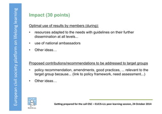 European	
  civil	
  society	
  pla3orm	
  on	
  lifelong	
  learning	
  
GeKng	
  prepared	
  for	
  the	
  call	
  OSC	
  –	
  EUCIS-­‐LLL	
  peer	
  learning	
  session,	
  24	
  October	
  2014	
  
Impact (30 points)
Optimal use of results by members (during):
•  resources adapted to the needs with guidelines on their further
dissemination at all levels...
•  use of national ambassadors
•  Other ideas…
Proposed contributions/recommendations to be addressed to target groups
•  policy recommendation, amendments, good practices, ... relevant to the
target group because... (link to policy framework, need assessment...)
•  Other ideas…
 