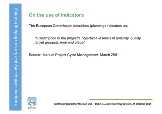 European	
  civil	
  society	
  pla3orm	
  on	
  lifelong	
  learning	
  
GeKng	
  prepared	
  for	
  the	
  call	
  OSC	
  –	
  EUCIS-­‐LLL	
  peer	
  learning	
  session,	
  24	
  October	
  2014	
  
On the use of indicators
The European Commission describes (planning) indicators as:
“a description of the project’s objectives in terms of quantity, quality,
target group(s), time and place”
Source: Manual Project Cycle Management, March 2001
 