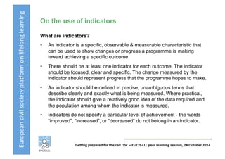 European	
  civil	
  society	
  pla3orm	
  on	
  lifelong	
  learning	
  
GeKng	
  prepared	
  for	
  the	
  call	
  OSC	
  –	
  EUCIS-­‐LLL	
  peer	
  learning	
  session,	
  24	
  October	
  2014	
  
On the use of indicators
What are indicators?
•  An indicator is a specific, observable & measurable characteristic that
can be used to show changes or progress a programme is making
toward achieving a specific outcome.
•  There should be at least one indicator for each outcome. The indicator
should be focused, clear and specific. The change measured by the
indicator should represent progress that the programme hopes to make.
•  An indicator should be defined in precise, unambiguous terms that
describe clearly and exactly what is being measured. Where practical,
the indicator should give a relatively good idea of the data required and
the population among whom the indicator is measured.
•  Indicators do not specify a particular level of achievement - the words
“improved”, “increased”, or “decreased” do not belong in an indicator.
 
