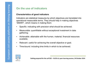 European	
  civil	
  society	
  pla3orm	
  on	
  lifelong	
  learning	
  
GeKng	
  prepared	
  for	
  the	
  call	
  OSC	
  –	
  EUCIS-­‐LLL	
  peer	
  learning	
  session,	
  24	
  October	
  2014	
  
On the use of indicators
Characteristics of good indicators
Indicators are statistical measures by which objectives are translated into
operational measurable terms. They should help in making objectives
‘SMART’, which means in making them:
•  Specific: indicating with precision what should be achieved;
•  Measurable: quantifiable without exceptional investment in data
gathering;
•  Achievable: attainable with the human, material, financial resources
available;
•  Relevant: useful for achieving the overall objective or goal;
•  Time-bound: including time limits in which to be achieved.
 