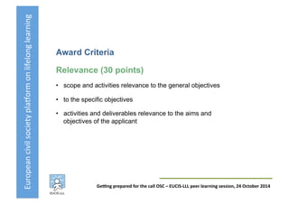 European	
  civil	
  society	
  pla3orm	
  on	
  lifelong	
  learning	
  
GeKng	
  prepared	
  for	
  the	
  call	
  OSC	
  –	
  EUCIS-­‐LLL	
  peer	
  learning	
  session,	
  24	
  October	
  2014	
  
Award Criteria
Relevance (30 points)
•  scope and activities relevance to the general objectives
•  to the specific objectives
•  activities and deliverables relevance to the aims and
objectives of the applicant
 