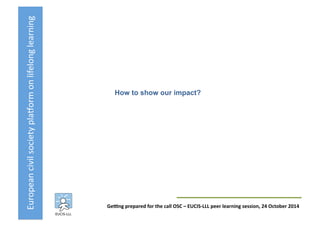 European	
  civil	
  society	
  pla3orm	
  on	
  lifelong	
  learning	
  
GeKng	
  prepared	
  for	
  the	
  call	
  OSC	
  –	
  EUCIS-­‐LLL	
  peer	
  learning	
  session,	
  24	
  October	
  2014	
  
How to show our impact?	
  
 