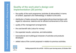 European	
  civil	
  society	
  pla3orm	
  on	
  lifelong	
  learning	
  
GeKng	
  prepared	
  for	
  the	
  call	
  OSC	
  –	
  EUCIS-­‐LLL	
  peer	
  learning	
  session,	
  24	
  October	
  2014	
  
Quality of the work plan's design and
implementation (20 points)
•  the quality of the work programme (activities & deliverables) in terms
of content, approach and methodology in relation to the aims
•  distribution of tasks among the organisations/branches/members with
regard to relevance, balance and an efficient achievement of the aims
•  quality of the management arrangements
•  the cost-benefit ratio (value for money)
•  the expected results, outcomes, and deliverables
•  transnational and multilingual character of activities and products
developed
•  added value of the current proposal in relation to previous activities.
 