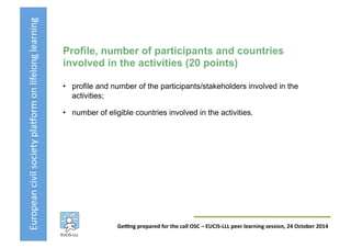 European	
  civil	
  society	
  pla3orm	
  on	
  lifelong	
  learning	
  
GeKng	
  prepared	
  for	
  the	
  call	
  OSC	
  –	
  EUCIS-­‐LLL	
  peer	
  learning	
  session,	
  24	
  October	
  2014	
  
Profile, number of participants and countries
involved in the activities (20 points)
•  profile and number of the participants/stakeholders involved in the
activities;
•  number of eligible countries involved in the activities.
 