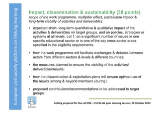 European	
  civil	
  society	
  pla3orm	
  on	
  lifelong	
  learning	
  
GeKng	
  prepared	
  for	
  the	
  call	
  OSC	
  –	
  EUCIS-­‐LLL	
  peer	
  learning	
  session,	
  24	
  October	
  2014	
  
Impact, dissemination & sustainability (30 points)
scope of the work programme, multiplier effect, sustainable impact &
long-term viability of activities and deliverables:
•  expected short- long-term quantitative & qualitative impact of the
activities & deliverables on target groups, and on policies, strategies or
systems at all levels. Lot 1: on a significant number of issues in one
specific educational sector or in one of the key cross-sector areas
specified in the eligibility requirements.
•  how the work programme will facilitate exchanges & debates between
actors from different sectors & levels & different countries;
•  the measures planned to ensure the visibility of the activities/
deliverables/results;
•  how the dissemination & exploitation plans will ensure optimal use of
the results among & beyond members (during);
•  proposed contributions/recommendations to be addressed to target
groups
 