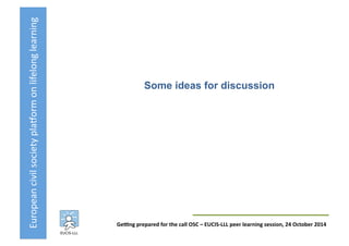 European	
  civil	
  society	
  pla3orm	
  on	
  lifelong	
  learning	
  
GeKng	
  prepared	
  for	
  the	
  call	
  OSC	
  –	
  EUCIS-­‐LLL	
  peer	
  learning	
  session,	
  24	
  October	
  2014	
  
Some ideas for discussion	
  
 