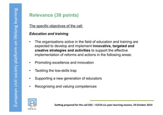 European	
  civil	
  society	
  pla3orm	
  on	
  lifelong	
  learning	
  
GeKng	
  prepared	
  for	
  the	
  call	
  OSC	
  –	
  EUCIS-­‐LLL	
  peer	
  learning	
  session,	
  24	
  October	
  2014	
  
Relevance (30 points)
The specific objectives of the call:
Education and training
•  The organisations active in the field of education and training are
expected to develop and implement innovative, targeted and
creative strategies and activities to support the effective
implementation of reforms and actions in the following areas:
•  Promoting excellence and innovation
•  Tackling the low-skills trap
•  Supporting a new generation of educators
•  Recognising and valuing competences
 