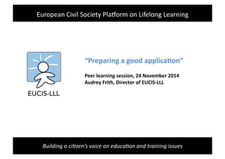 Building	
  a	
  ci+zen’s	
  voice	
  on	
  educa+on	
  and	
  training	
  issues	
  
“Preparing	
  a	
  good	
  applica/on”	
  
Peer	
  learning	
  session,	
  24	
  November	
  2014	
  
Audrey	
  Frith,	
  Director	
  of	
  EUCIS-­‐LLL	
  
European	
  Civil	
  Society	
  Pla3orm	
  on	
  Lifelong	
  Learning	
  
 