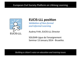 Building	
  a	
  ci+zen’s	
  voice	
  on	
  educa+on	
  and	
  training	
  issues	
  
EUCIS-­‐LLL	
  posi-on	
  
Valida&on	
  of	
  Non-­‐formal	
  	
  
and	
  Informal	
  Learning	
  
Audrey	
  Frith,	
  EUCIS-­‐LLL	
  Director	
  
SOLIDAR-­‐Ligue	
  de	
  l’enseignement	
  	
  
Seminar	
  13	
  January	
  2014	
  -­‐	
  Bruxelles	
  
European	
  Civil	
  Society	
  PlaKorm	
  on	
  Lifelong	
  Learning	
  
 