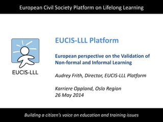 Building a citizen’s voice on education and training issues
EUCIS-LLL Platform
European perspective on the Validation of
Non-formal and Informal Learning
Audrey Frith, Director, EUCIS-LLL Platform
Karriere Oppland, Oslo Region
26 May 2014
European Civil Society Platform on Lifelong Learning
 
