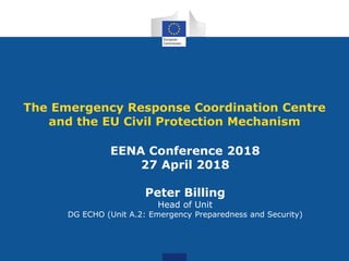 The Emergency Response Coordination Centre
and the EU Civil Protection Mechanism
EENA Conference 2018
27 April 2018
Peter Billing
Head of Unit
DG ECHO (Unit A.2: Emergency Preparedness and Security)
 